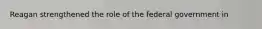 Reagan strengthened the role of the federal government in