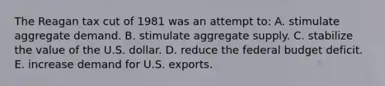 The Reagan tax cut of 1981 was an attempt to: A. stimulate aggregate demand. B. stimulate aggregate supply. C. stabilize the value of the U.S. dollar. D. reduce the federal budget deficit. E. increase demand for U.S. exports.