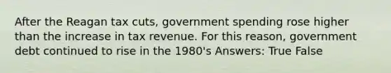 After the Reagan tax cuts, government spending rose higher than the increase in tax revenue. For this reason, government debt continued to rise in the 1980's Answers: True False