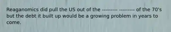 Reaganomics did pull the US out of the --------- --------- of the 70's but the debt it built up would be a growing problem in years to come.