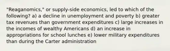 "Reaganomics," or supply-side economics, led to which of the following? a) a decline in unemployment and poverty b) greater tax revenues than government expenditures c) large increases in the incomes of wealthy Americans d) an increase in appropriations for school lunches e) lower military expenditures than during the Carter administration