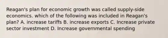 Reagan's plan for economic growth was called supply-side economics. which of the following was included in Reagan's plan? A. increase tariffs B. increase exports C. Increase private sector investment D. Increase governmental spending