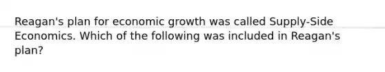 Reagan's plan for economic growth was called Supply-Side Economics. Which of the following was included in Reagan's plan?