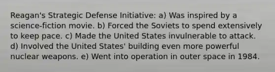 Reagan's Strategic Defense Initiative: a) Was inspired by a science-fiction movie. b) Forced the Soviets to spend extensively to keep pace. c) Made the United States invulnerable to attack. d) Involved the United States' building even more powerful nuclear weapons. e) Went into operation in outer space in 1984.