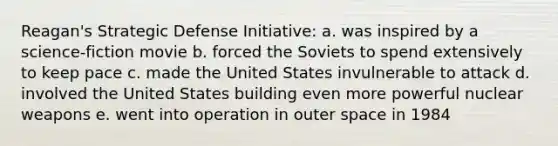 Reagan's Strategic Defense Initiative: a. was inspired by a science-fiction movie b. forced the Soviets to spend extensively to keep pace c. made the United States invulnerable to attack d. involved the United States building even more powerful nuclear weapons e. went into operation in outer space in 1984