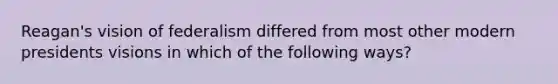 Reagan's vision of federalism differed from most other modern presidents visions in which of the following ways?