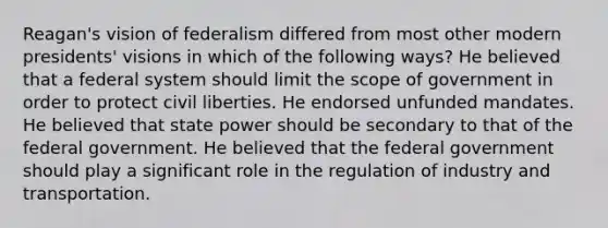 Reagan's vision of federalism differed from most other modern presidents' visions in which of the following ways? He believed that a federal system should limit the scope of government in order to protect civil liberties. He endorsed unfunded mandates. He believed that state power should be secondary to that of the federal government. He believed that the federal government should play a significant role in the regulation of industry and transportation.