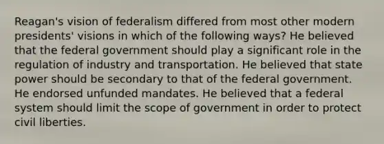 Reagan's vision of federalism differed from most other modern presidents' visions in which of the following ways? He believed that the federal government should play a significant role in the regulation of industry and transportation. He believed that state power should be secondary to that of the federal government. He endorsed unfunded mandates. He believed that a federal system should limit the scope of government in order to protect civil liberties.