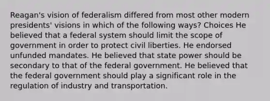 Reagan's vision of federalism differed from most other modern presidents' visions in which of the following ways? Choices He believed that a federal system should limit the scope of government in order to protect civil liberties. He endorsed unfunded mandates. He believed that state power should be secondary to that of the federal government. He believed that the federal government should play a significant role in the regulation of industry and transportation.