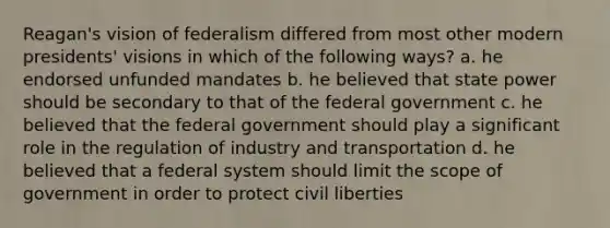 Reagan's vision of federalism differed from most other modern presidents' visions in which of the following ways? a. he endorsed unfunded mandates b. he believed that state power should be secondary to that of the federal government c. he believed that the federal government should play a significant role in the regulation of industry and transportation d. he believed that a federal system should limit the scope of government in order to protect <a href='https://www.questionai.com/knowledge/kAEhMjdkhr-civil-liberties' class='anchor-knowledge'>civil liberties</a>