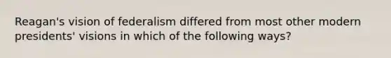 Reagan's vision of federalism differed from most other modern presidents' visions in which of the following ways?
