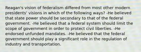 Reagan's vision of federalism differed from most other modern presidents' visions in which of the following ways? -He believed that state power should be secondary to that of the federal government. -He believed that a federal system should limit the scope of government in order to protect civil liberties. -He endorsed unfunded mandates. -He believed that the federal government should play a significant role in the regulation of industry and transportation.