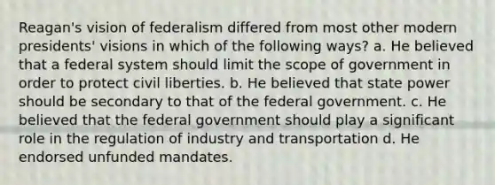 Reagan's vision of federalism differed from most other modern presidents' visions in which of the following ways? a. He believed that a federal system should limit the scope of government in order to protect civil liberties. b. He believed that state power should be secondary to that of the federal government. c. He believed that the federal government should play a significant role in the regulation of industry and transportation d. He endorsed unfunded mandates.