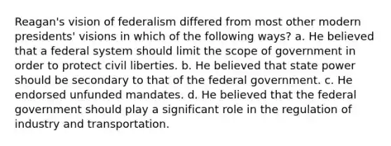 Reagan's vision of federalism differed from most other modern presidents' visions in which of the following ways? a. He believed that a federal system should limit the scope of government in order to protect civil liberties. b. He believed that state power should be secondary to that of the federal government. c. He endorsed unfunded mandates. d. He believed that the federal government should play a significant role in the regulation of industry and transportation.