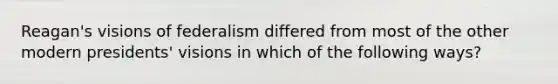 Reagan's visions of federalism differed from most of the other modern presidents' visions in which of the following ways?