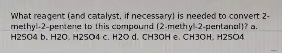 What reagent (and catalyst, if necessary) is needed to convert 2-methyl-2-pentene to this compound (2-methyl-2-pentanol)? a. H2SO4 b. H2O, H2SO4 c. H2O d. CH3OH e. CH3OH, H2SO4