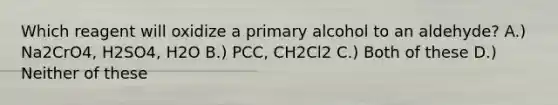 Which reagent will oxidize a primary alcohol to an aldehyde? A.) Na2CrO4, H2SO4, H2O B.) PCC, CH2Cl2 C.) Both of these D.) Neither of these