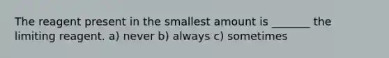 The reagent present in the smallest amount is _______ the limiting reagent. a) never b) always c) sometimes