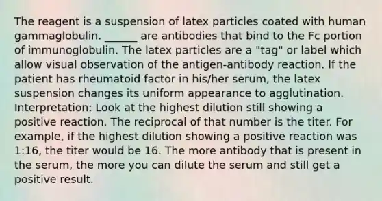 The reagent is a suspension of latex particles coated with human gammaglobulin. ______ are antibodies that bind to the Fc portion of immunoglobulin. The latex particles are a "tag" or label which allow visual observation of the antigen-antibody reaction. If the patient has rheumatoid factor in his/her serum, the latex suspension changes its uniform appearance to agglutination. Interpretation: Look at the highest dilution still showing a positive reaction. The reciprocal of that number is the titer. For example, if the highest dilution showing a positive reaction was 1:16, the titer would be 16. The more antibody that is present in the serum, the more you can dilute the serum and still get a positive result.