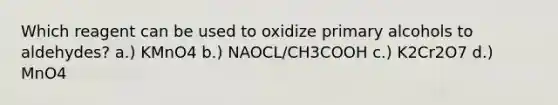 Which reagent can be used to oxidize primary alcohols to aldehydes? a.) KMnO4 b.) NAOCL/CH3COOH c.) K2Cr2O7 d.) MnO4