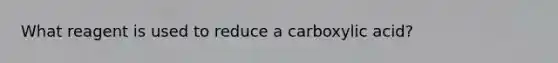 What reagent is used to reduce a carboxylic acid?