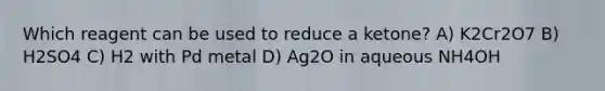 Which reagent can be used to reduce a ketone? A) K2Cr2O7 B) H2SO4 C) H2 with Pd metal D) Ag2O in aqueous NH4OH