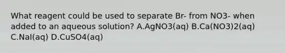 What reagent could be used to separate Br- from NO3- when added to an aqueous solution? A.AgNO3(aq) B.Ca(NO3)2(aq) C.NaI(aq) D.CuSO4(aq)