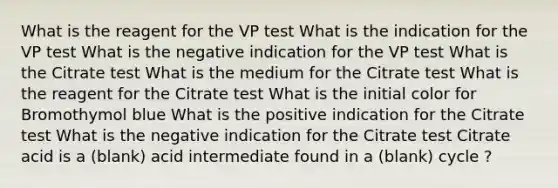 What is the reagent for the VP test What is the indication for the VP test What is the negative indication for the VP test What is the Citrate test What is the medium for the Citrate test What is the reagent for the Citrate test What is the initial color for Bromothymol blue What is the positive indication for the Citrate test What is the negative indication for the Citrate test Citrate acid is a (blank) acid intermediate found in a (blank) cycle ?