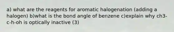 a) what are the reagents for aromatic halogenation (adding a halogen) b)what is the bond angle of benzene c)explain why ch3-c-h-oh is optically inactive (3)