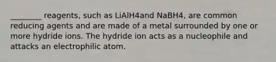 ________ reagents, such as LiAlH4and NaBH4, are common reducing agents and are made of a metal surrounded by one or more hydride ions. The hydride ion acts as a nucleophile and attacks an electrophilic atom.