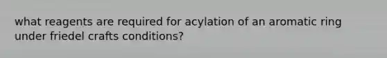 what reagents are required for acylation of an aromatic ring under friedel crafts conditions?