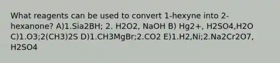 What reagents can be used to convert 1-hexyne into 2-hexanone? A)1.Sia2BH; 2. H2O2, NaOH B) Hg2+, H2SO4,H2O C)1.O3;2(CH3)2S D)1.CH3MgBr;2.CO2 E)1.H2,Ni;2.Na2Cr2O7, H2SO4