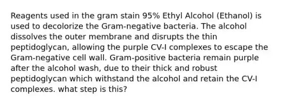 Reagents used in the gram stain 95% Ethyl Alcohol (Ethanol) is used to decolorize the Gram-negative bacteria. The alcohol dissolves the outer membrane and disrupts the thin peptidoglycan, allowing the purple CV-I complexes to escape the Gram-negative cell wall. Gram-positive bacteria remain purple after the alcohol wash, due to their thick and robust peptidoglycan which withstand the alcohol and retain the CV-I complexes. what step is this?