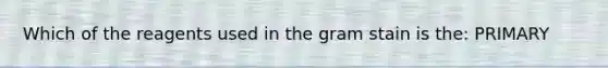 Which of the reagents used in the gram stain is the: PRIMARY