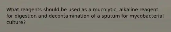 What reagents should be used as a mucolytic, alkaline reagent for digestion and decontamination of a sputum for mycobacterial culture?