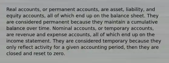 Real accounts, or permanent accounts, are asset, liability, and equity accounts, all of which end up on the balance sheet. They are considered permanent because they maintain a cumulative balance over time. Nominal accounts, or temporary accounts, are revenue and expense accounts, all of which end up on the income statement. They are considered temporary because they only reflect activity for a given accounting period, then they are closed and reset to zero.