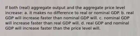 If both (real) aggregate output and the aggregate price level increase: a. it makes no difference to real or nominal GDP. b. real GDP will increase faster than nominal GDP will. c. nominal GDP will increase faster than real GDP will. d. real GDP and nominal GDP will increase faster than the price level will.