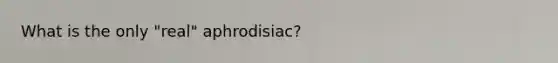 What is the only "real" aphrodisiac?