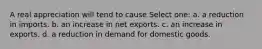 A real appreciation will tend to cause Select one: a. a reduction in imports. b. an increase in net exports. c. an increase in exports. d. a reduction in demand for domestic goods.