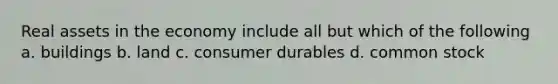 Real assets in the economy include all but which of the following a. buildings b. land c. consumer durables d. common stock