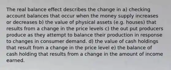 The real balance effect describes the change in a) checking account balances that occur when the money supply increases or decreases b) the value of physical assets (e.g. houses) that results from a change in the price levels c) the out put producers produce as they attempt to balance their production in response to changes in consumer demand. d) the value of cash holdings that result from a change in the price level e) the balance of cash holding that results from a change in the amount of income earned.