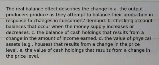 The real balance effect describes the change in a. the output producers produce as they attempt to balance their production in response to changes in consumers' demand. b. checking account balances that occur when the money supply increases or decreases. c. the balance of cash holdings that results from a change in the amount of income earned. d. the value of physical assets (e.g., houses) that results from a change in the price level. e. the value of cash holdings that results from a change in the price level.