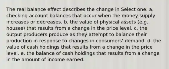 The real balance effect describes the change in Select one: a. checking account balances that occur when the money supply increases or decreases. b. the value of physical assets (e.g., houses) that results from a change in the price level. c. the output producers produce as they attempt to balance their production in response to changes in consumers' demand. d. the value of cash holdings that results from a change in the price level. e. the balance of cash holdings that results from a change in the amount of income earned.