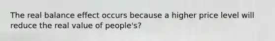 The real balance effect occurs because a higher price level will reduce the real value of people's?