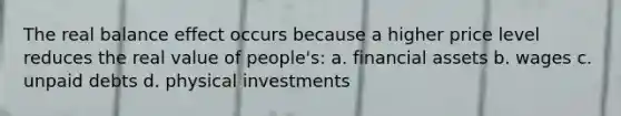 The real balance effect occurs because a higher price level reduces the real value of people's: a. financial assets b. wages c. unpaid debts d. physical investments