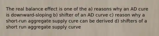 The real balance effect is one of the a) reasons why an AD cure is downward-sloping b) shifter of an AD curve c) reason why a short-run aggregate supply cure can be derived d) shifters of a short run aggregate supply curve