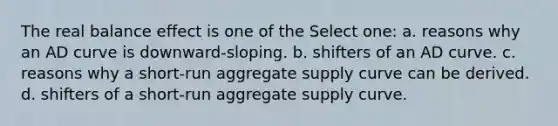 The real balance effect is one of the Select one: a. reasons why an AD curve is downward-sloping. b. shifters of an AD curve. c. reasons why a short-run aggregate supply curve can be derived. d. shifters of a short-run aggregate supply curve.