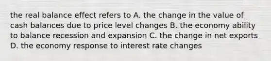 the real balance effect refers to A. the change in the value of cash balances due to price level changes B. the economy ability to balance recession and expansion C. the change in net exports D. the economy response to interest rate changes