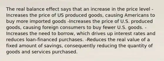 The real balance effect says that an increase in the price level -Increases the price of US produced goods, causing Americans to buy more imported goods -Increases the price of U.S. produced goods, causing foreign consumers to buy fewer U.S. goods. -Increases the need to borrow, which drives up interest rates and reduces loan-financed purchases. -Reduces the real value of a fixed amount of savings, consequently reducing the quantity of goods and services purchased.