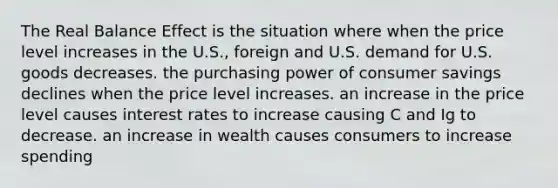 The Real Balance Effect is the situation where when the price level increases in the U.S., foreign and U.S. demand for U.S. goods decreases. the purchasing power of consumer savings declines when the price level increases. an increase in the price level causes interest rates to increase causing C and Ig to decrease. an increase in wealth causes consumers to increase spending